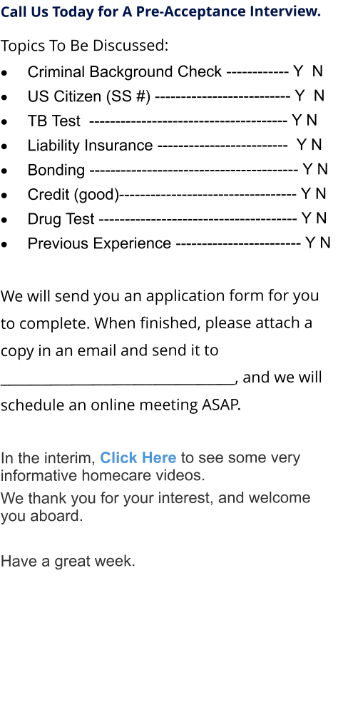 Call Us Today for A Pre-Acceptance Interview. Topics To Be Discussed: 	Criminal Background Check ------------ Y  N 	US Citizen (SS #) -------------------------- Y  N 	TB Test  -------------------------------------- Y N 	Liability Insurance -------------------------  Y N 	Bonding ---------------------------------------- Y N 	Credit (good)---------------------------------- Y N 	Drug Test -------------------------------------- Y N 	Previous Experience ------------------------ Y N  We will send you an application form for you to complete. When finished, please attach a copy in an email and send it to  __________________________________, and we will schedule an online meeting ASAP.  	 In the interim, Click Here to see some very informative homecare videos. We thank you for your interest, and welcome you aboard.  Have a great week.